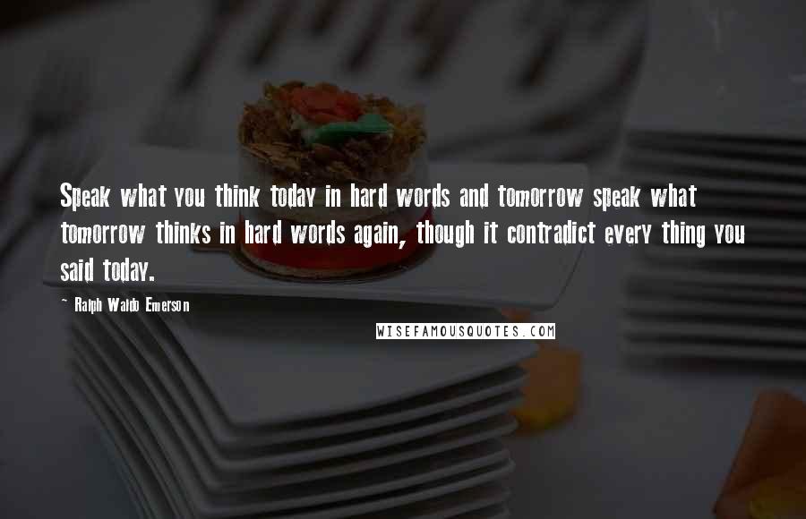 Ralph Waldo Emerson Quotes: Speak what you think today in hard words and tomorrow speak what tomorrow thinks in hard words again, though it contradict every thing you said today.