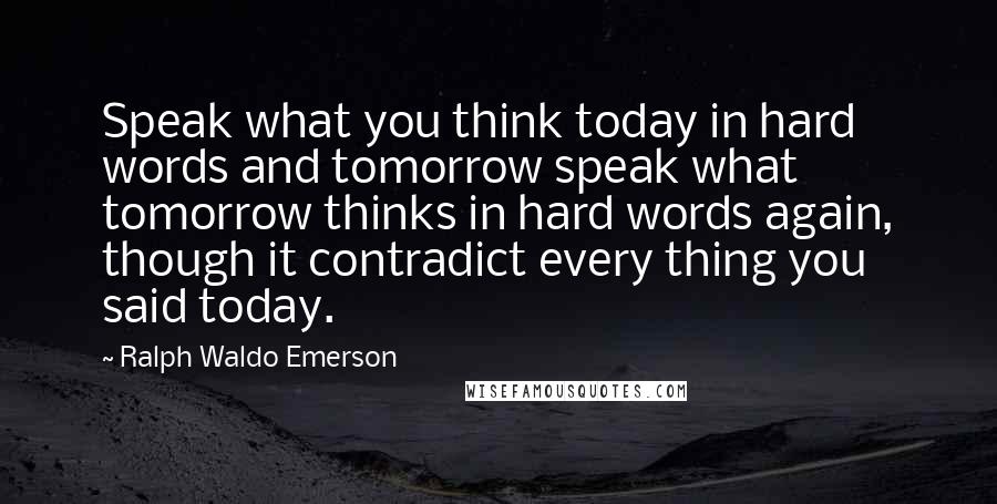 Ralph Waldo Emerson Quotes: Speak what you think today in hard words and tomorrow speak what tomorrow thinks in hard words again, though it contradict every thing you said today.