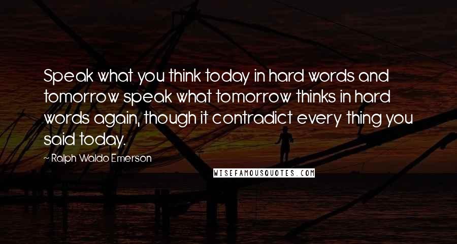 Ralph Waldo Emerson Quotes: Speak what you think today in hard words and tomorrow speak what tomorrow thinks in hard words again, though it contradict every thing you said today.