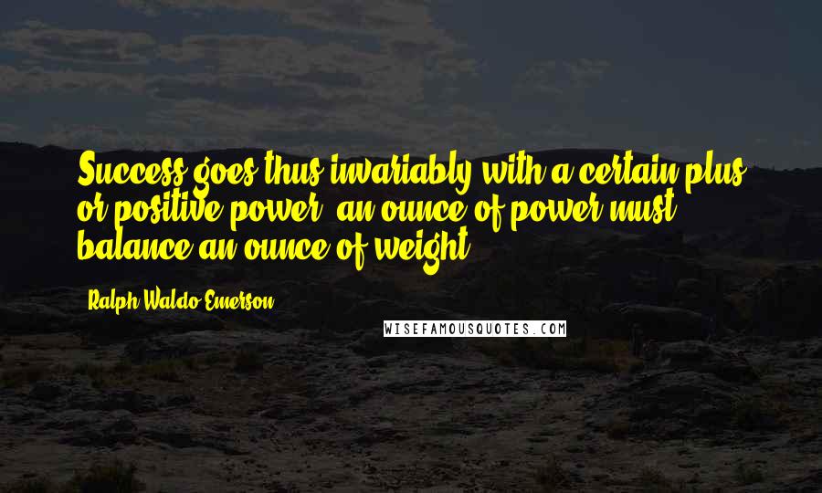 Ralph Waldo Emerson Quotes: Success goes thus invariably with a certain plus or positive power: an ounce of power must balance an ounce of weight.