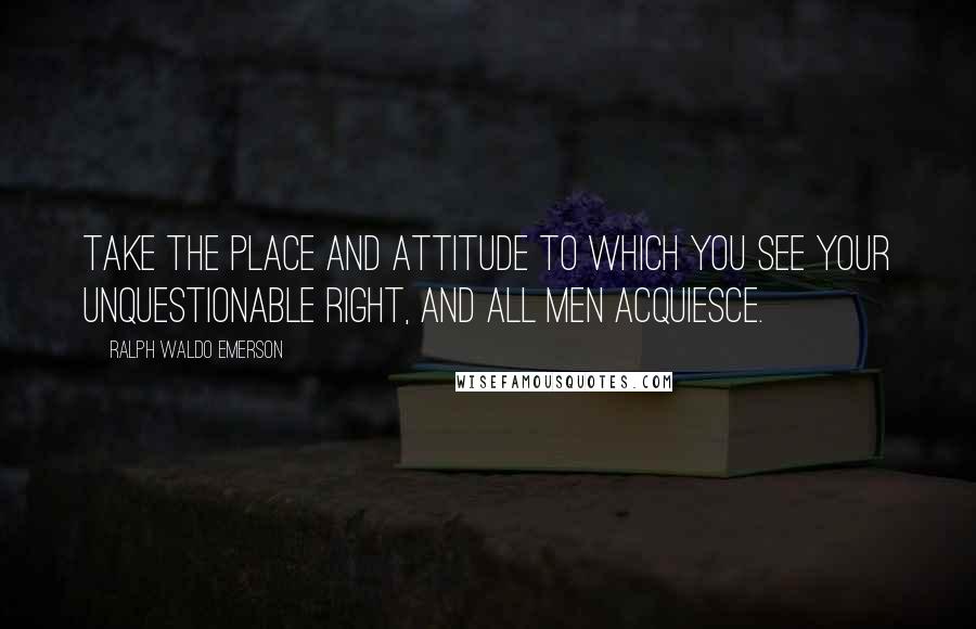 Ralph Waldo Emerson Quotes: Take the place and attitude to which you see your unquestionable right, and all men acquiesce.