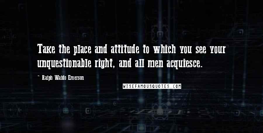 Ralph Waldo Emerson Quotes: Take the place and attitude to which you see your unquestionable right, and all men acquiesce.