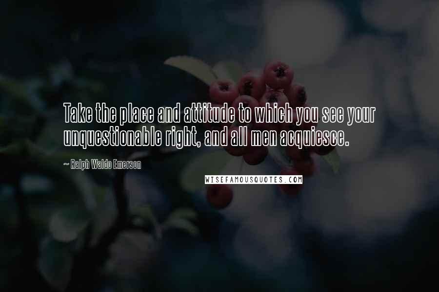 Ralph Waldo Emerson Quotes: Take the place and attitude to which you see your unquestionable right, and all men acquiesce.