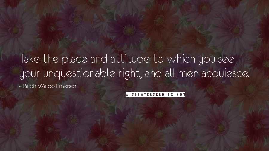 Ralph Waldo Emerson Quotes: Take the place and attitude to which you see your unquestionable right, and all men acquiesce.