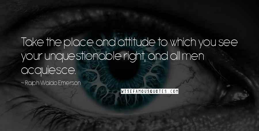 Ralph Waldo Emerson Quotes: Take the place and attitude to which you see your unquestionable right, and all men acquiesce.