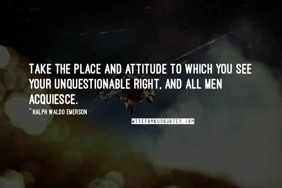 Ralph Waldo Emerson Quotes: Take the place and attitude to which you see your unquestionable right, and all men acquiesce.