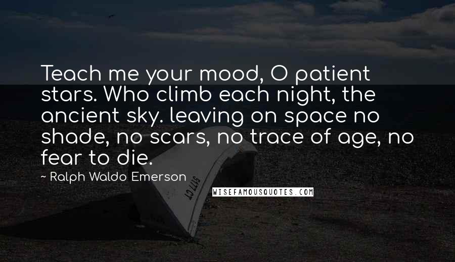 Ralph Waldo Emerson Quotes: Teach me your mood, O patient stars. Who climb each night, the ancient sky. leaving on space no shade, no scars, no trace of age, no fear to die.