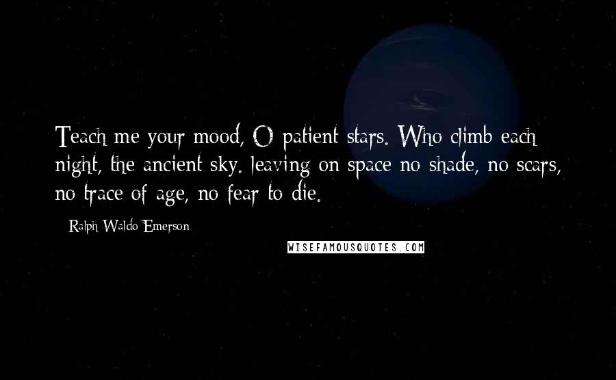 Ralph Waldo Emerson Quotes: Teach me your mood, O patient stars. Who climb each night, the ancient sky. leaving on space no shade, no scars, no trace of age, no fear to die.