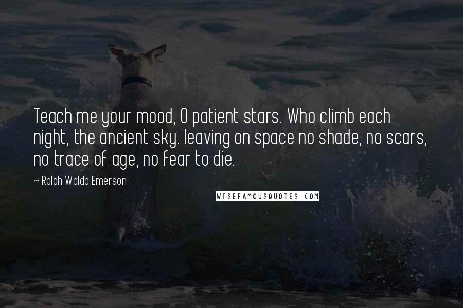 Ralph Waldo Emerson Quotes: Teach me your mood, O patient stars. Who climb each night, the ancient sky. leaving on space no shade, no scars, no trace of age, no fear to die.