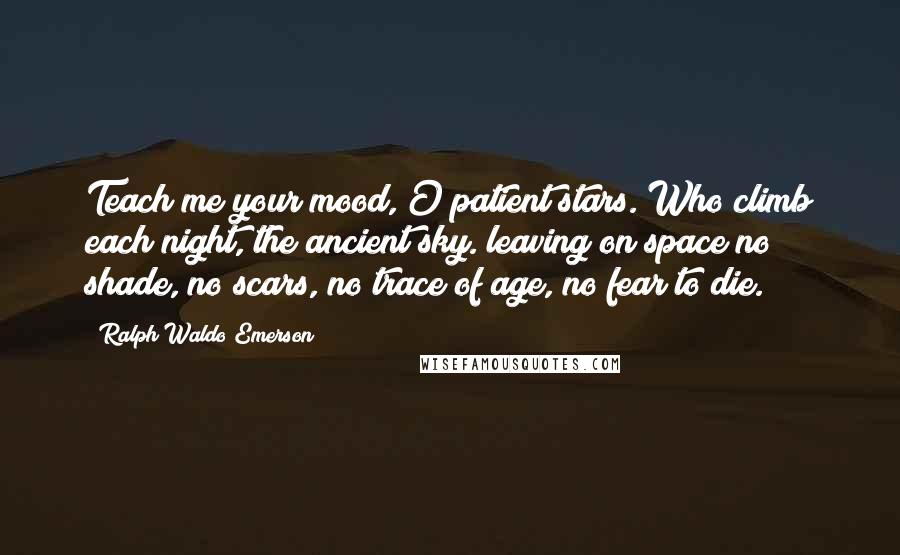 Ralph Waldo Emerson Quotes: Teach me your mood, O patient stars. Who climb each night, the ancient sky. leaving on space no shade, no scars, no trace of age, no fear to die.