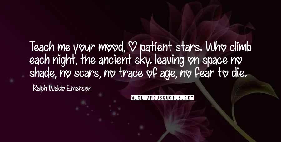 Ralph Waldo Emerson Quotes: Teach me your mood, O patient stars. Who climb each night, the ancient sky. leaving on space no shade, no scars, no trace of age, no fear to die.