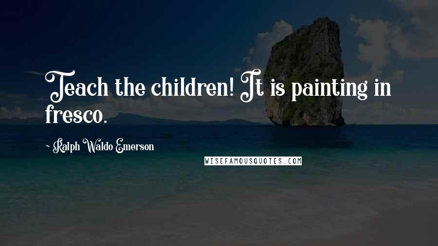 Ralph Waldo Emerson Quotes: Teach the children! It is painting in fresco.