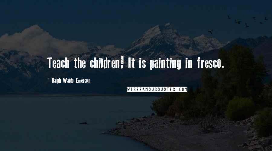 Ralph Waldo Emerson Quotes: Teach the children! It is painting in fresco.