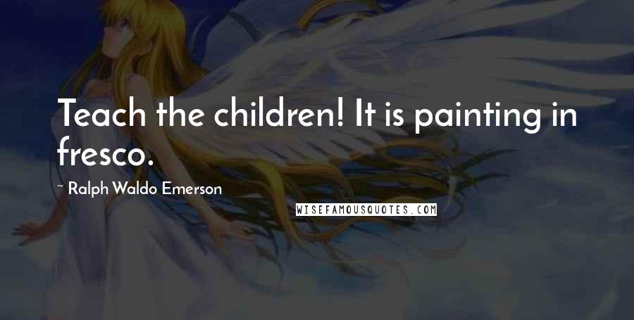 Ralph Waldo Emerson Quotes: Teach the children! It is painting in fresco.