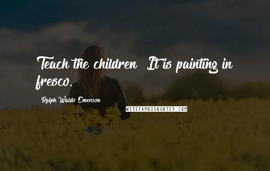 Ralph Waldo Emerson Quotes: Teach the children! It is painting in fresco.