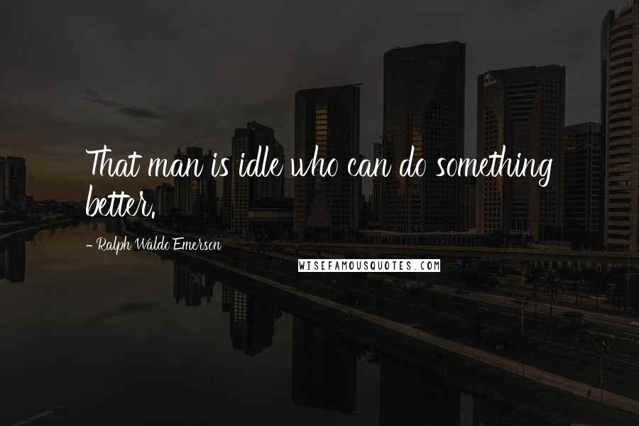 Ralph Waldo Emerson Quotes: That man is idle who can do something better.