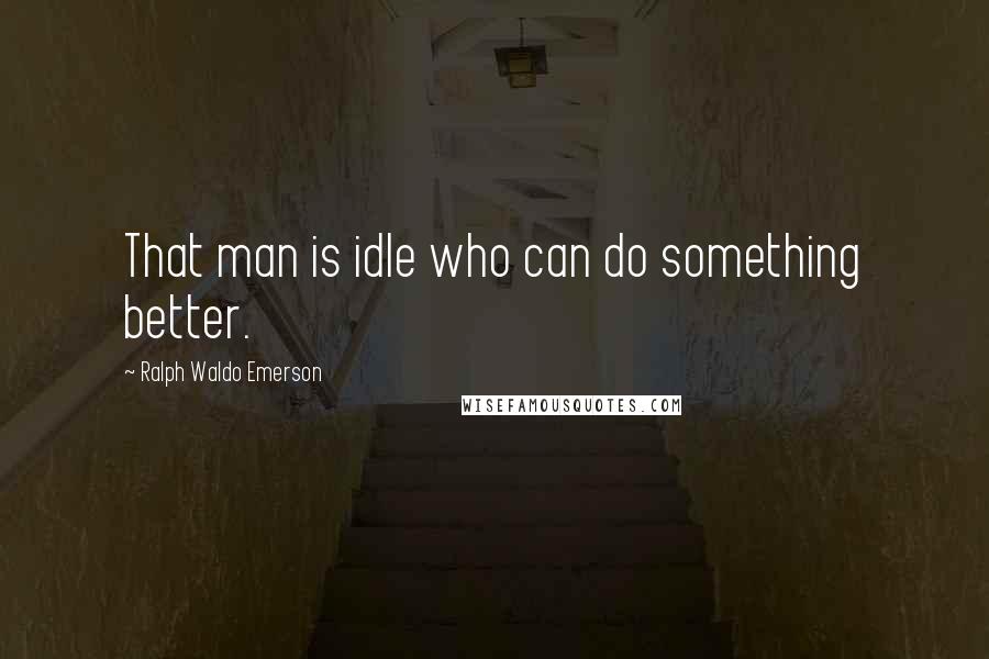 Ralph Waldo Emerson Quotes: That man is idle who can do something better.