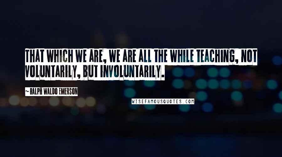 Ralph Waldo Emerson Quotes: That which we are, we are all the while teaching, not voluntarily, but involuntarily.