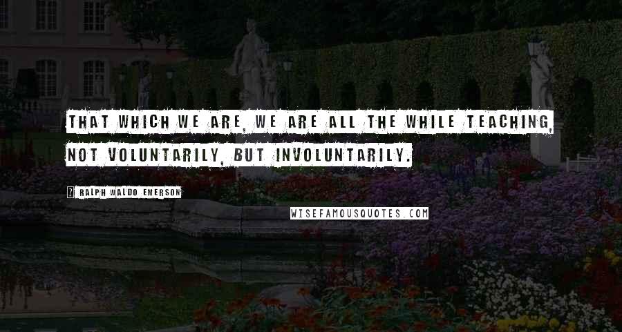 Ralph Waldo Emerson Quotes: That which we are, we are all the while teaching, not voluntarily, but involuntarily.