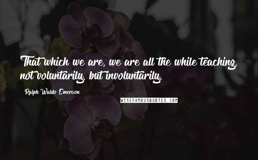 Ralph Waldo Emerson Quotes: That which we are, we are all the while teaching, not voluntarily, but involuntarily.