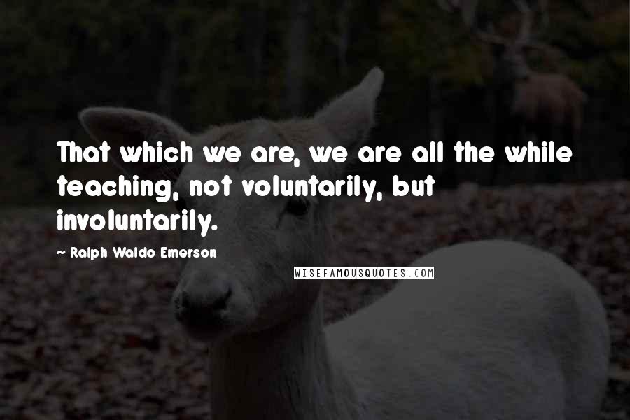 Ralph Waldo Emerson Quotes: That which we are, we are all the while teaching, not voluntarily, but involuntarily.