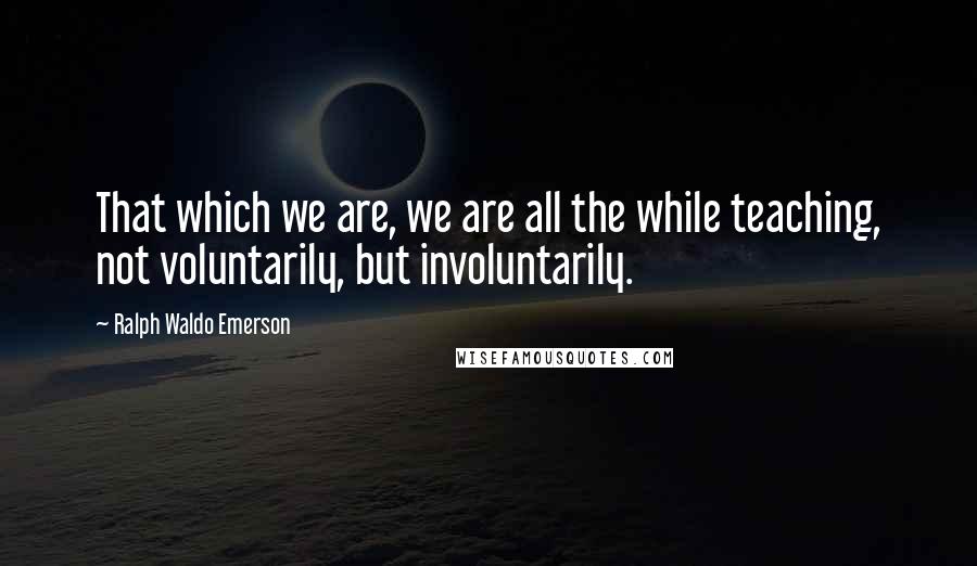 Ralph Waldo Emerson Quotes: That which we are, we are all the while teaching, not voluntarily, but involuntarily.