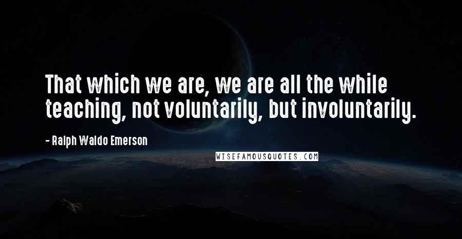 Ralph Waldo Emerson Quotes: That which we are, we are all the while teaching, not voluntarily, but involuntarily.