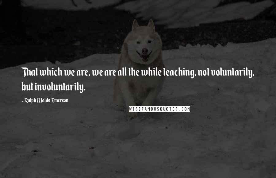 Ralph Waldo Emerson Quotes: That which we are, we are all the while teaching, not voluntarily, but involuntarily.