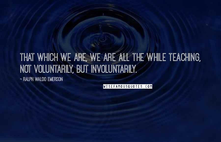 Ralph Waldo Emerson Quotes: That which we are, we are all the while teaching, not voluntarily, but involuntarily.