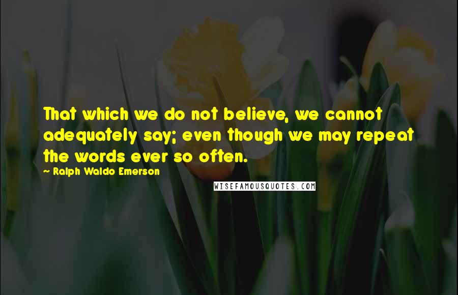 Ralph Waldo Emerson Quotes: That which we do not believe, we cannot adequately say; even though we may repeat the words ever so often.