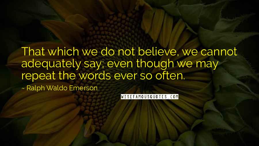 Ralph Waldo Emerson Quotes: That which we do not believe, we cannot adequately say; even though we may repeat the words ever so often.