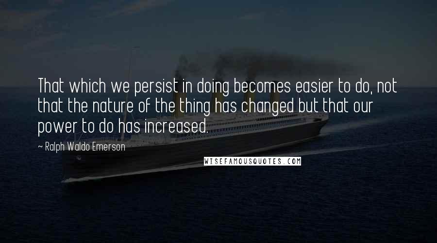 Ralph Waldo Emerson Quotes: That which we persist in doing becomes easier to do, not that the nature of the thing has changed but that our power to do has increased.