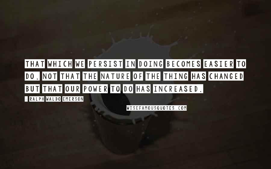 Ralph Waldo Emerson Quotes: That which we persist in doing becomes easier to do, not that the nature of the thing has changed but that our power to do has increased.