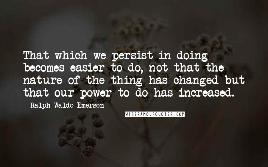 Ralph Waldo Emerson Quotes: That which we persist in doing becomes easier to do, not that the nature of the thing has changed but that our power to do has increased.