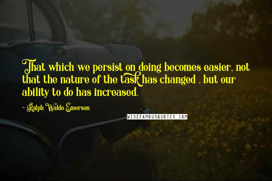 Ralph Waldo Emerson Quotes: That which we persist on doing becomes easier, not that the nature of the task has changed , but our ability to do has increased.