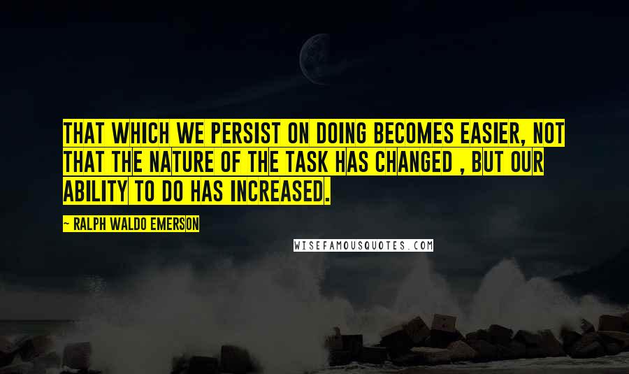 Ralph Waldo Emerson Quotes: That which we persist on doing becomes easier, not that the nature of the task has changed , but our ability to do has increased.