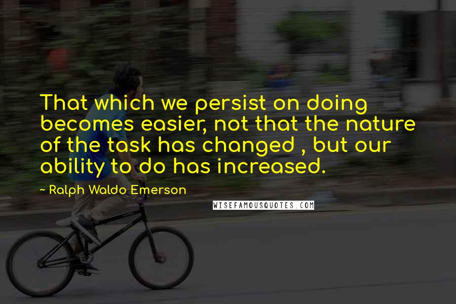 Ralph Waldo Emerson Quotes: That which we persist on doing becomes easier, not that the nature of the task has changed , but our ability to do has increased.