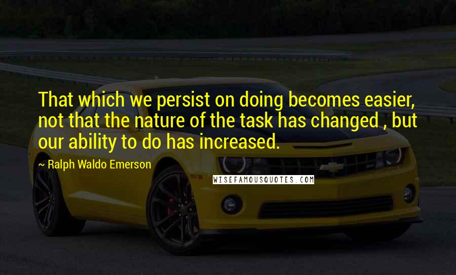 Ralph Waldo Emerson Quotes: That which we persist on doing becomes easier, not that the nature of the task has changed , but our ability to do has increased.