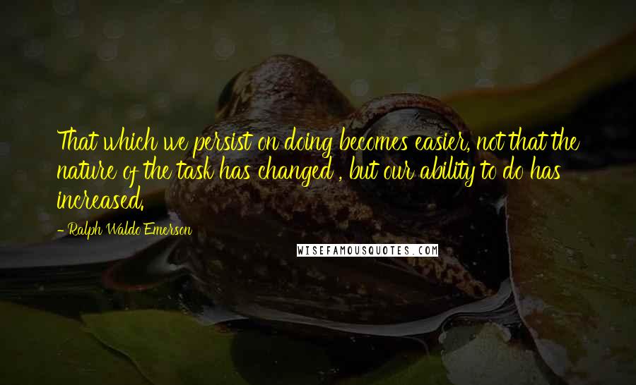 Ralph Waldo Emerson Quotes: That which we persist on doing becomes easier, not that the nature of the task has changed , but our ability to do has increased.