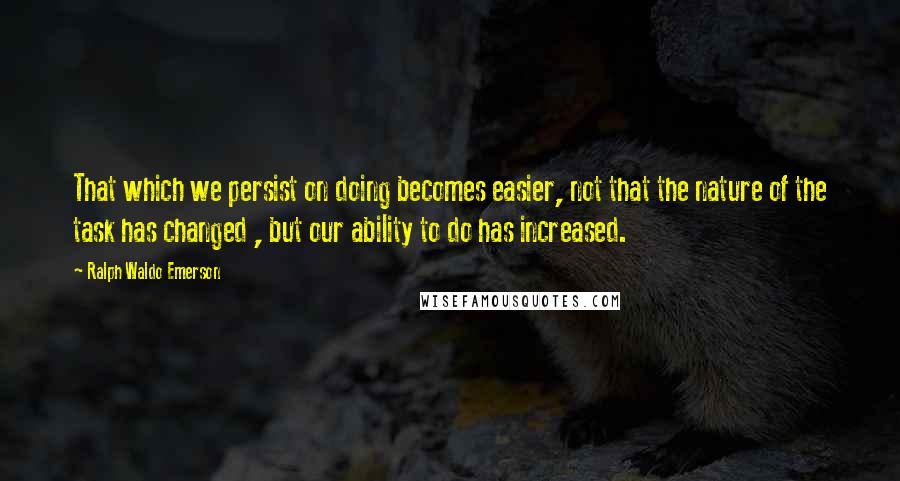 Ralph Waldo Emerson Quotes: That which we persist on doing becomes easier, not that the nature of the task has changed , but our ability to do has increased.