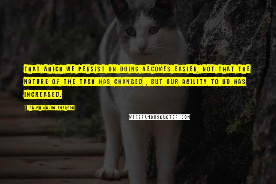 Ralph Waldo Emerson Quotes: That which we persist on doing becomes easier, not that the nature of the task has changed , but our ability to do has increased.