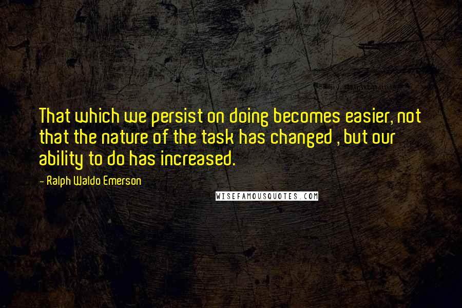 Ralph Waldo Emerson Quotes: That which we persist on doing becomes easier, not that the nature of the task has changed , but our ability to do has increased.