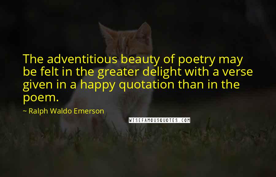 Ralph Waldo Emerson Quotes: The adventitious beauty of poetry may be felt in the greater delight with a verse given in a happy quotation than in the poem.