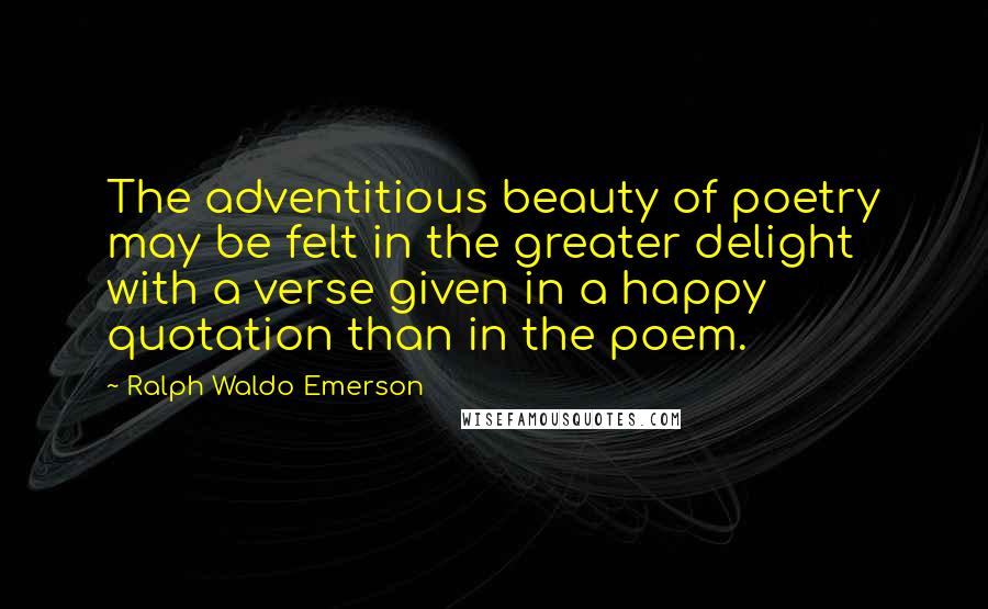 Ralph Waldo Emerson Quotes: The adventitious beauty of poetry may be felt in the greater delight with a verse given in a happy quotation than in the poem.