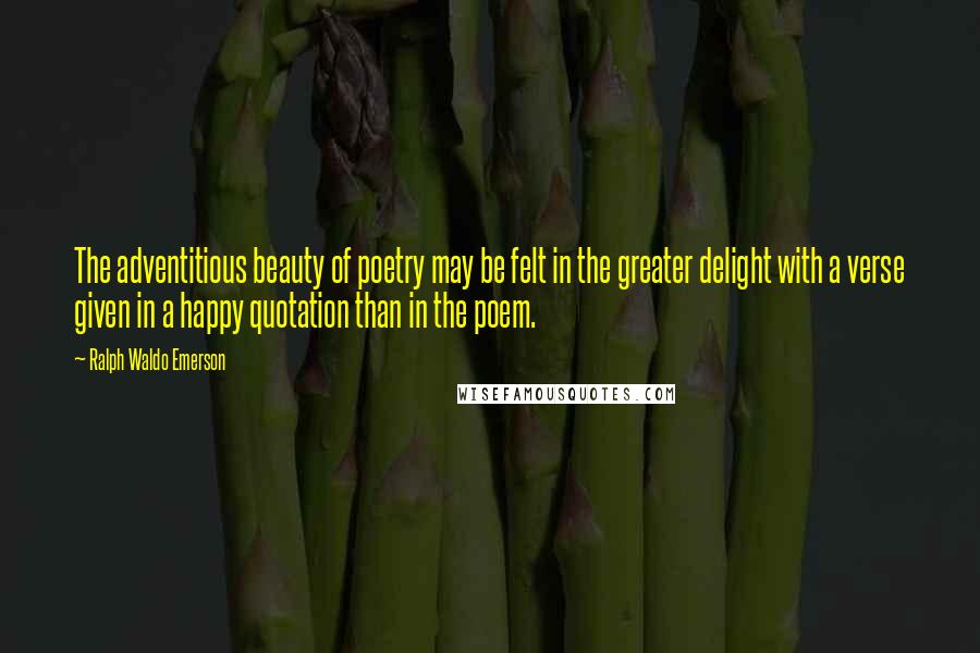 Ralph Waldo Emerson Quotes: The adventitious beauty of poetry may be felt in the greater delight with a verse given in a happy quotation than in the poem.