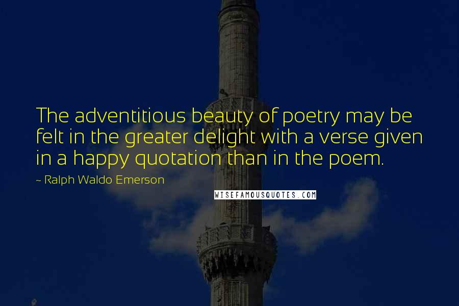 Ralph Waldo Emerson Quotes: The adventitious beauty of poetry may be felt in the greater delight with a verse given in a happy quotation than in the poem.