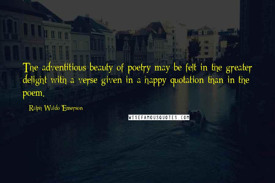 Ralph Waldo Emerson Quotes: The adventitious beauty of poetry may be felt in the greater delight with a verse given in a happy quotation than in the poem.