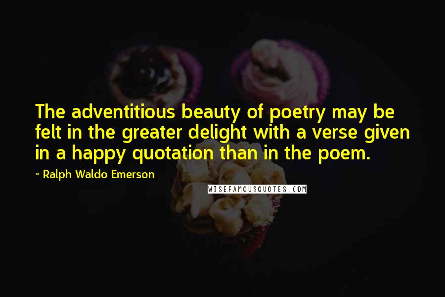 Ralph Waldo Emerson Quotes: The adventitious beauty of poetry may be felt in the greater delight with a verse given in a happy quotation than in the poem.