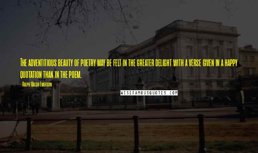 Ralph Waldo Emerson Quotes: The adventitious beauty of poetry may be felt in the greater delight with a verse given in a happy quotation than in the poem.