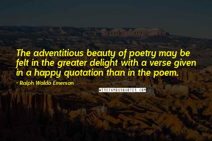 Ralph Waldo Emerson Quotes: The adventitious beauty of poetry may be felt in the greater delight with a verse given in a happy quotation than in the poem.